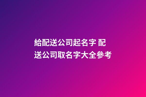 給配送公司起名字 配送公司取名字大全參考